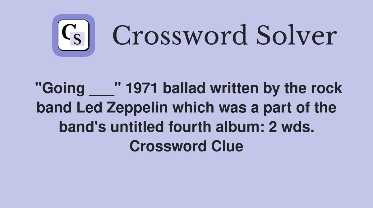 "Going ___" 1971 ballad written by the rock band Led Zeppelin which was a part of the band's untitled fourth album: 2 wds. Crossword Clue