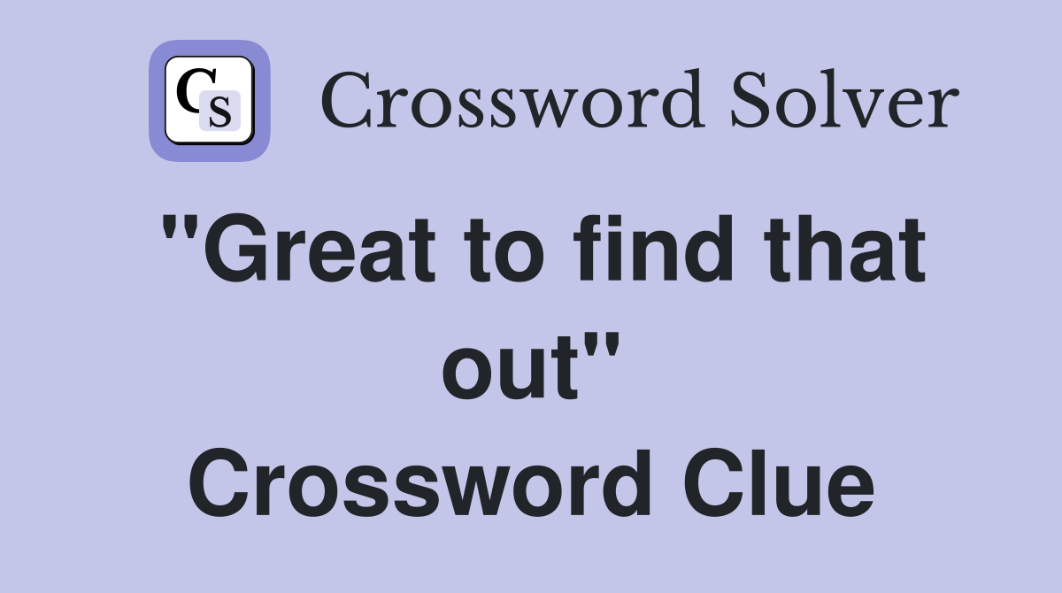 "Great to find that out" Crossword Clue