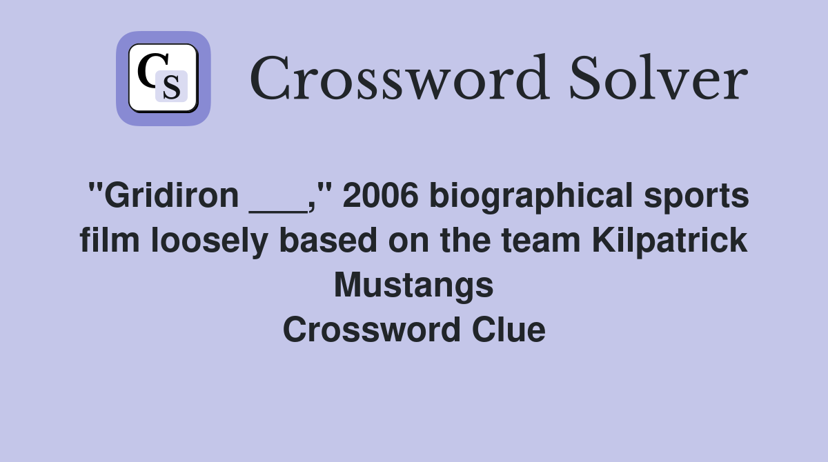 "Gridiron ___," 2006 biographical sports film loosely based on the team Kilpatrick Mustangs Crossword Clue