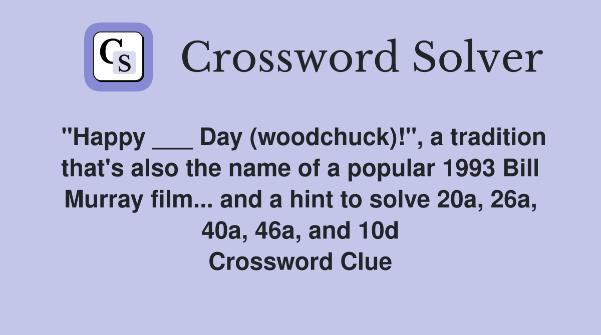 "Happy ___ Day (woodchuck)!", a tradition that's also the name of a popular 1993 Bill Murray film... and a hint to solve 20a, 26a, 40a, 46a, and 10d Crossword Clue