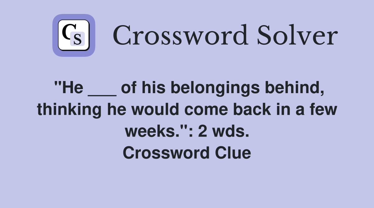 "He ___ of his belongings behind, thinking he would come back in a few weeks.": 2 wds. Crossword Clue