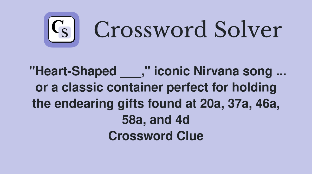 "Heart-Shaped ___," iconic Nirvana song ... or a classic container perfect for holding the endearing gifts found at 20a, 37a, 46a, 58a, and 4d Crossword Clue