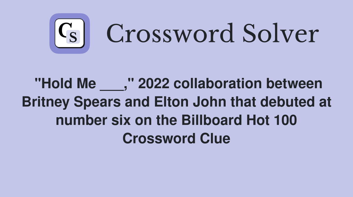 "Hold Me ___," 2022 collaboration between Britney Spears and Elton John that debuted at number six on the Billboard Hot 100 Crossword Clue