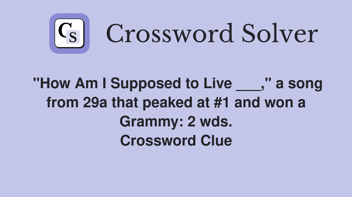 "How Am I Supposed to Live ___," a song from 29a that peaked at #1 and won a Grammy: 2 wds. Crossword Clue