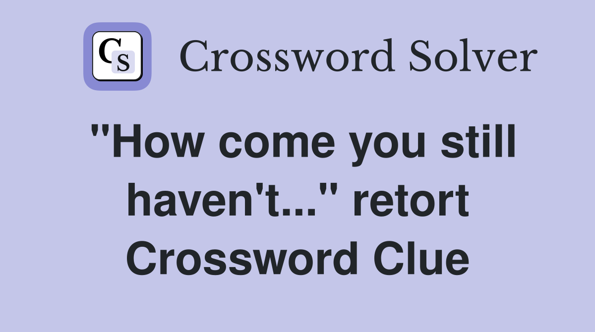 "How come you still haven't..." retort Crossword Clue