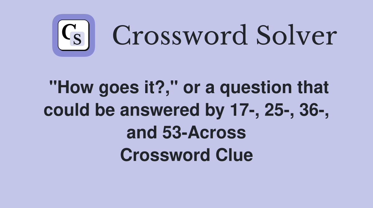 "How goes it?," or a question that could be answered by 17-, 25-, 36-, and 53-Across Crossword Clue