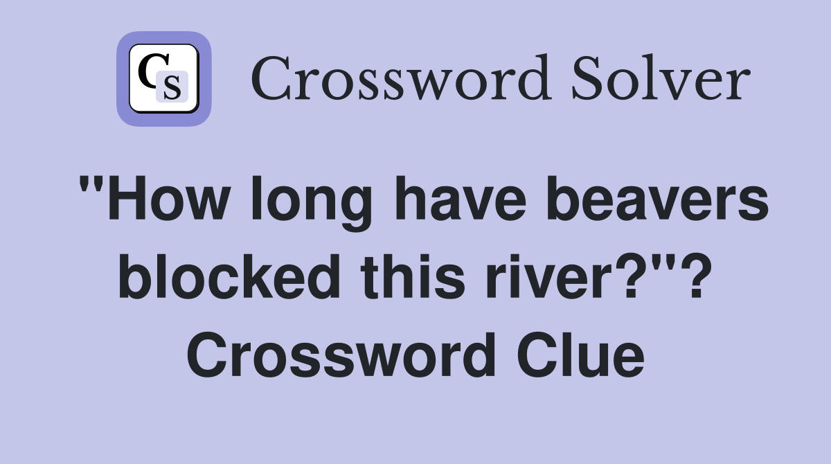 "How long have beavers blocked this river?"? Crossword Clue