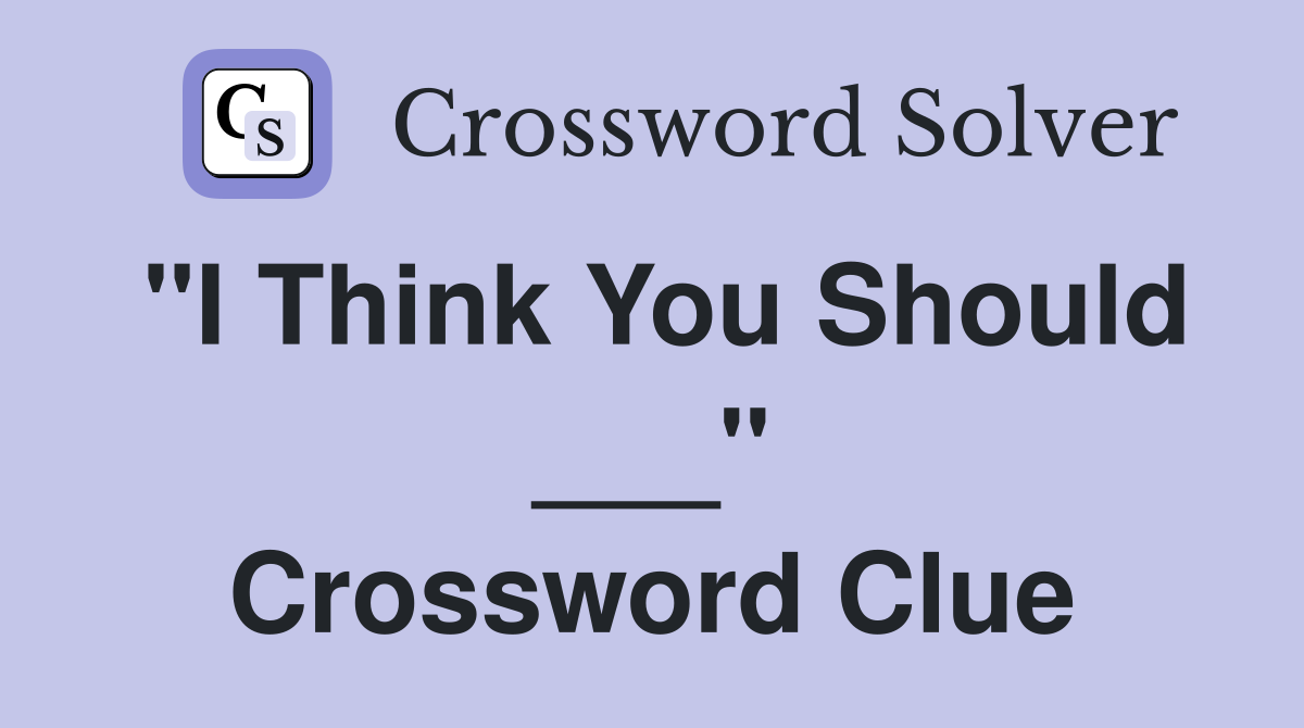 "I Think You Should ___" Crossword Clue