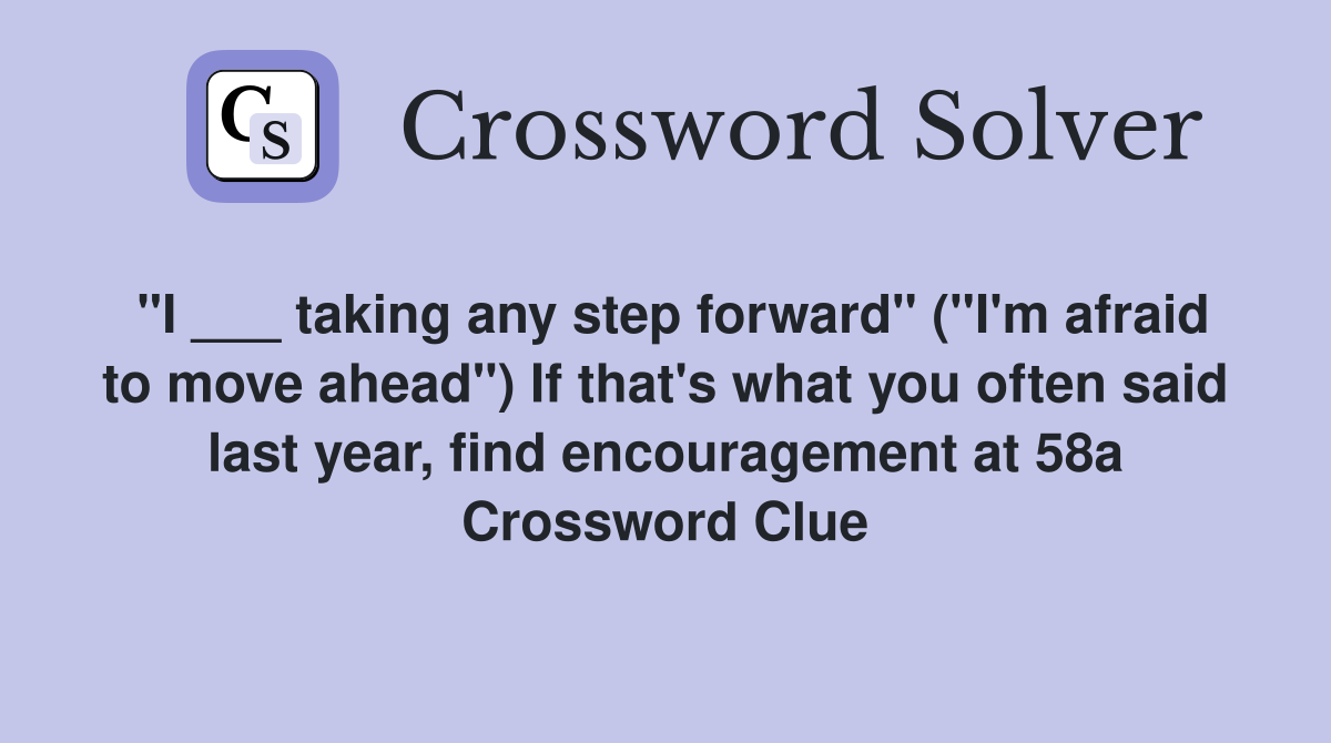 "I ___ taking any step forward" ("I'm afraid to move ahead") If that's what you often said last year, find encouragement at 58a Crossword Clue
