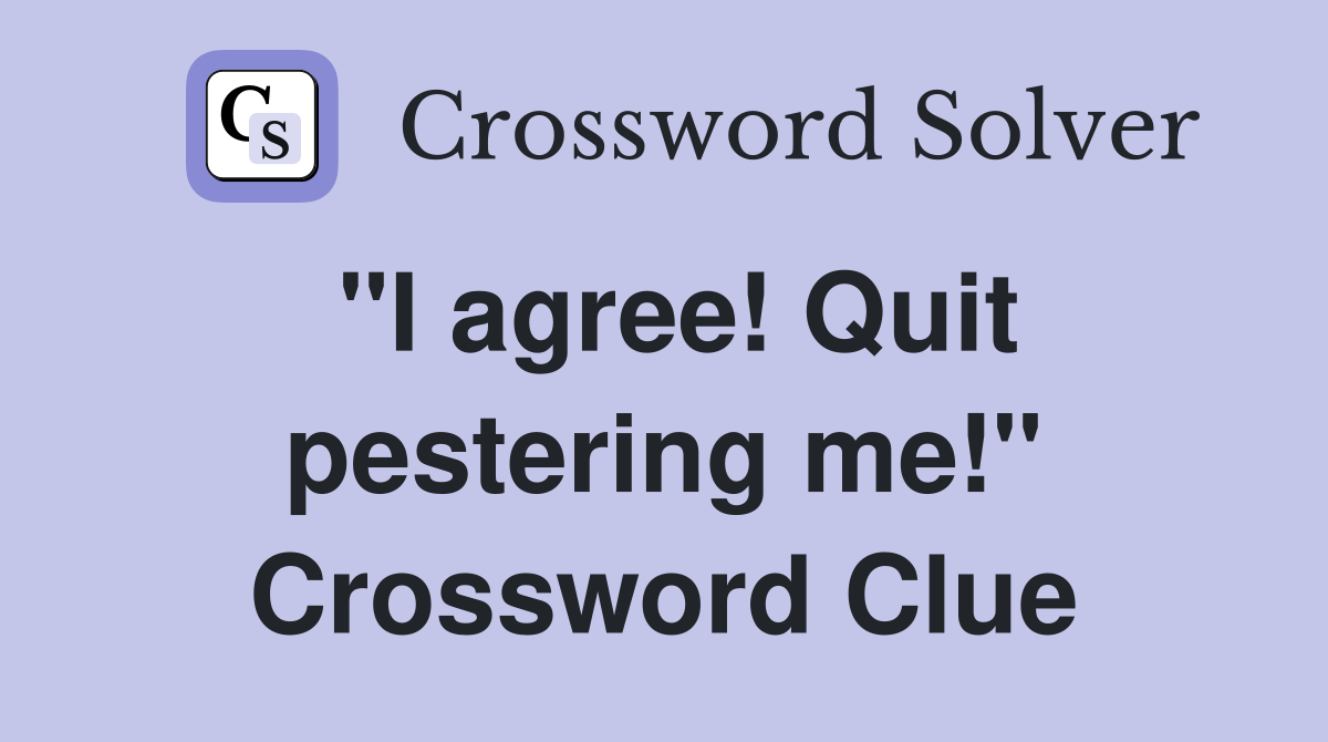 "I agree! Quit pestering me!" Crossword Clue