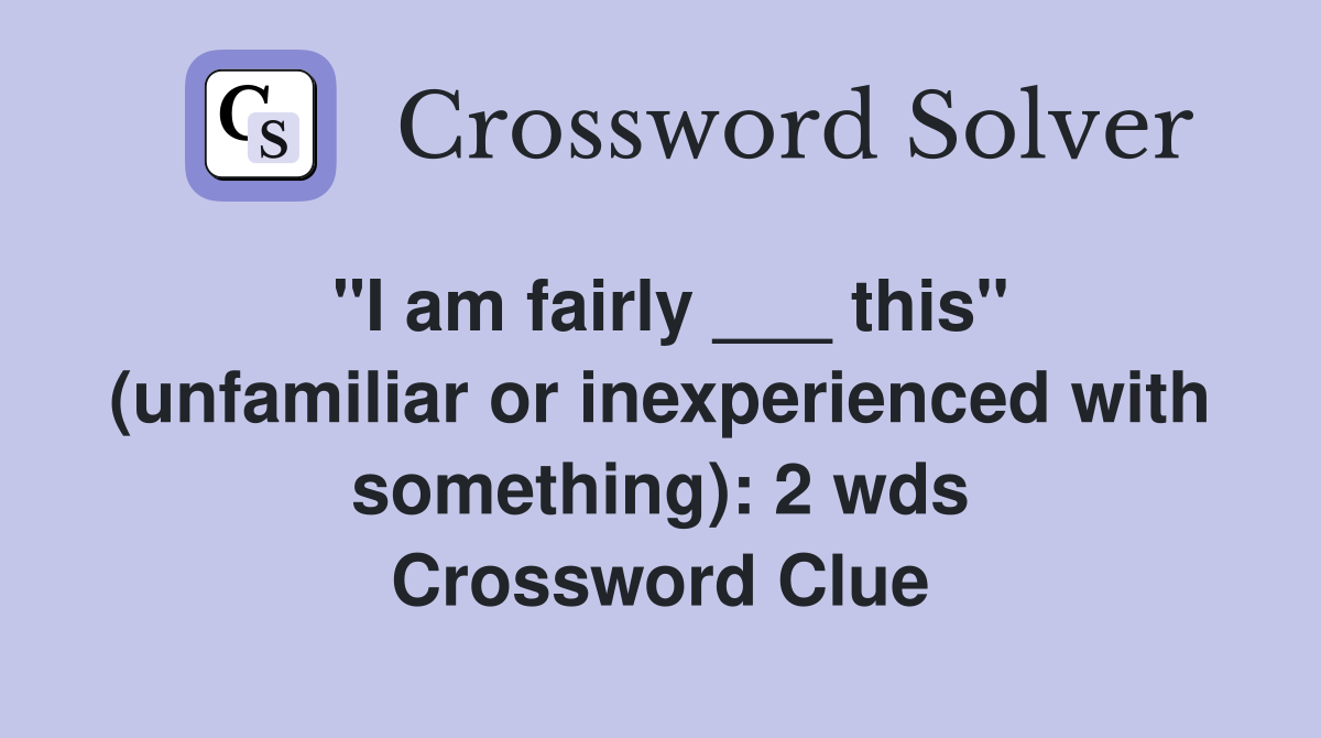 "I am fairly ___ this" (unfamiliar or inexperienced with something): 2 wds Crossword Clue