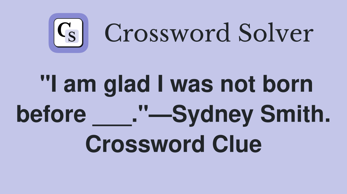 "I am glad I was not born before ___."—Sydney Smith. Crossword Clue