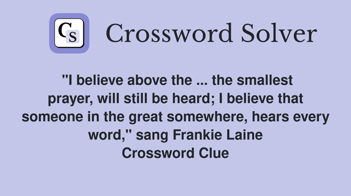 "I believe above the ... the smallest prayer, will still be heard; I believe that someone in the great somewhere, hears every word," sang Frankie Laine Crossword Clue