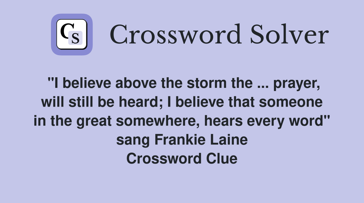 "I believe above the storm the ... prayer, will still be heard; I believe that someone in the great somewhere, hears every word" sang Frankie Laine Crossword Clue