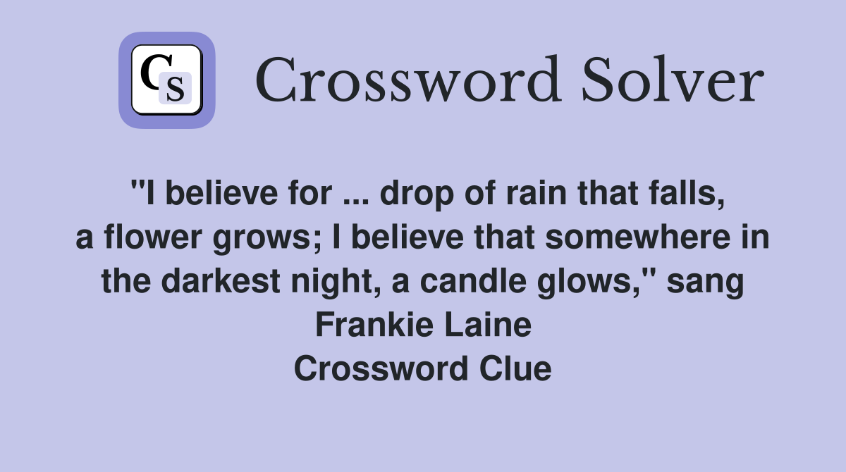 "I believe for ... drop of rain that falls, a flower grows; I believe that somewhere in the darkest night, a candle glows," sang Frankie Laine Crossword Clue