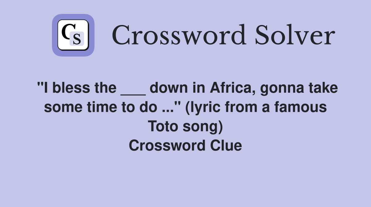 "I bless the ___ down in Africa, gonna take some time to do ..." (lyric from a famous Toto song) Crossword Clue