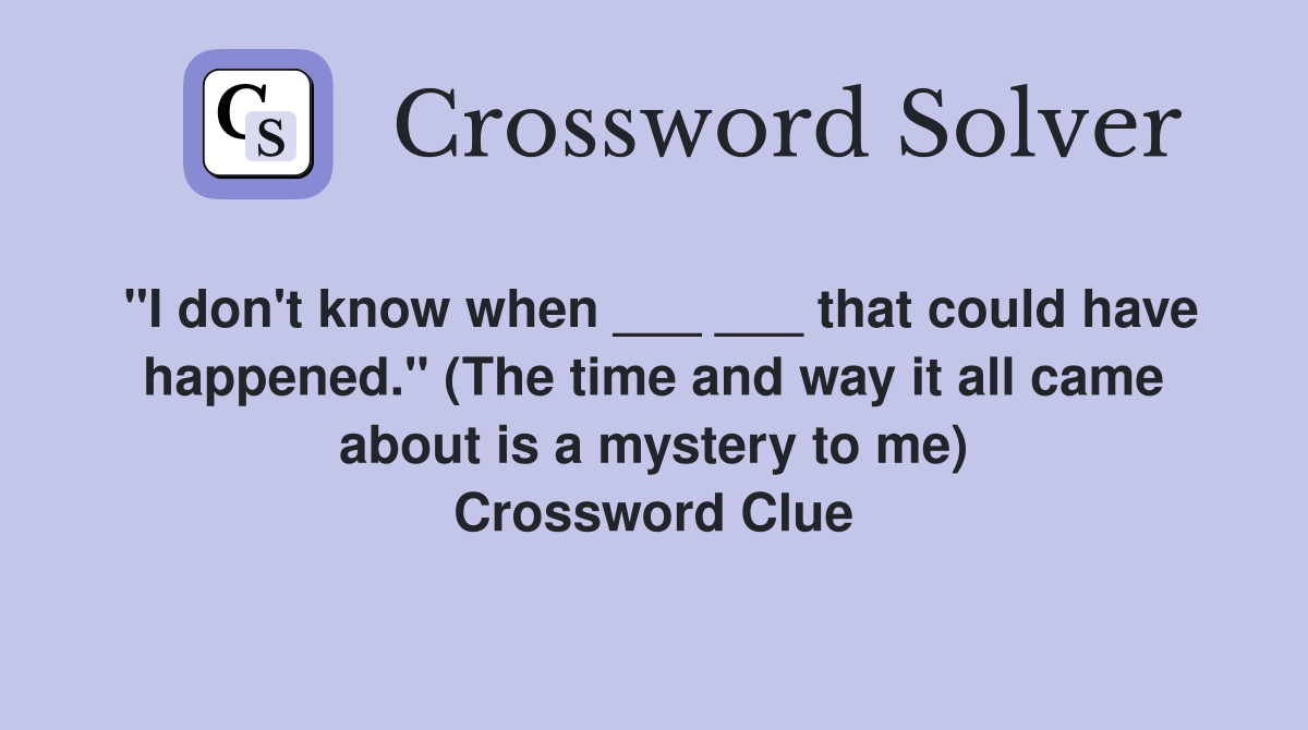 "I don't know when ___ ___ that could have happened." (The time and way it all came about is a mystery to me) Crossword Clue