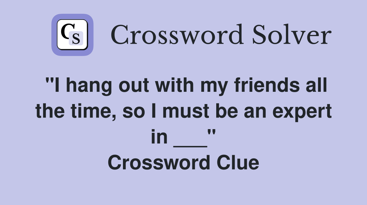 "I hang out with my friends all the time, so I must be an expert in ___" Crossword Clue