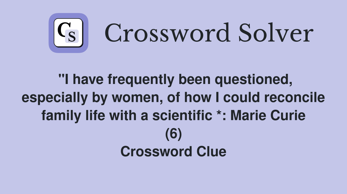 "I have frequently been questioned, especially by women, of how I could reconcile family life with a scientific *: Marie Curie (6) Crossword Clue