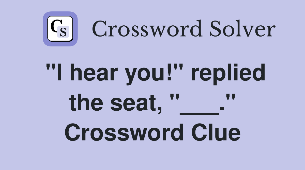 "I hear you!" replied the seat, "___." Crossword Clue