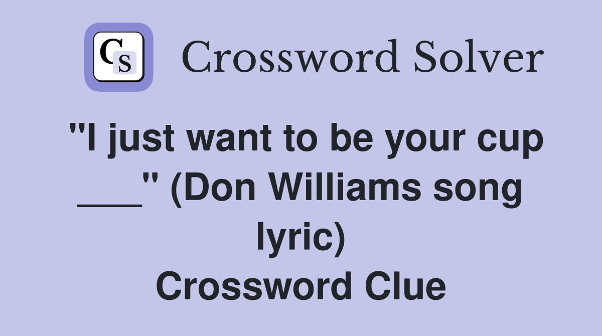 "I just want to be your cup ___" (Don Williams song lyric) Crossword Clue