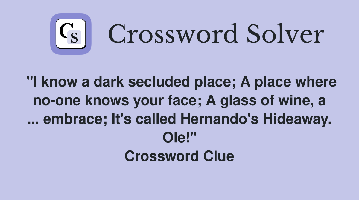"I know a dark secluded place; A place where no-one knows your face; A glass of wine, a ... embrace; It's called Hernando's Hideaway. Ole!" Crossword Clue