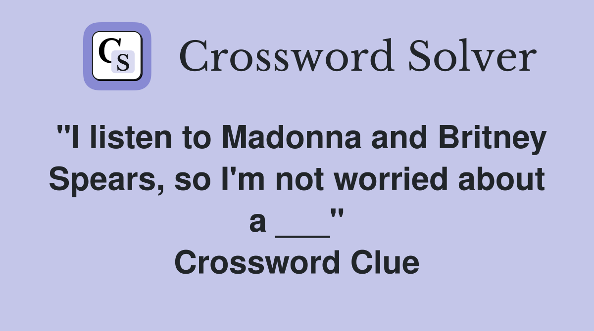 "I listen to Madonna and Britney Spears, so I'm not worried about a ___" Crossword Clue