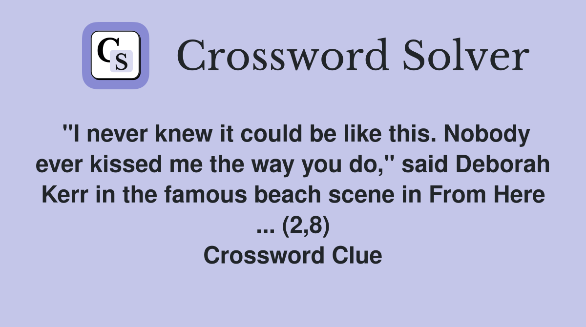 "I never knew it could be like this. Nobody ever kissed me the way you do," said Deborah Kerr in the famous beach scene in From Here ... (2,8) Crossword Clue