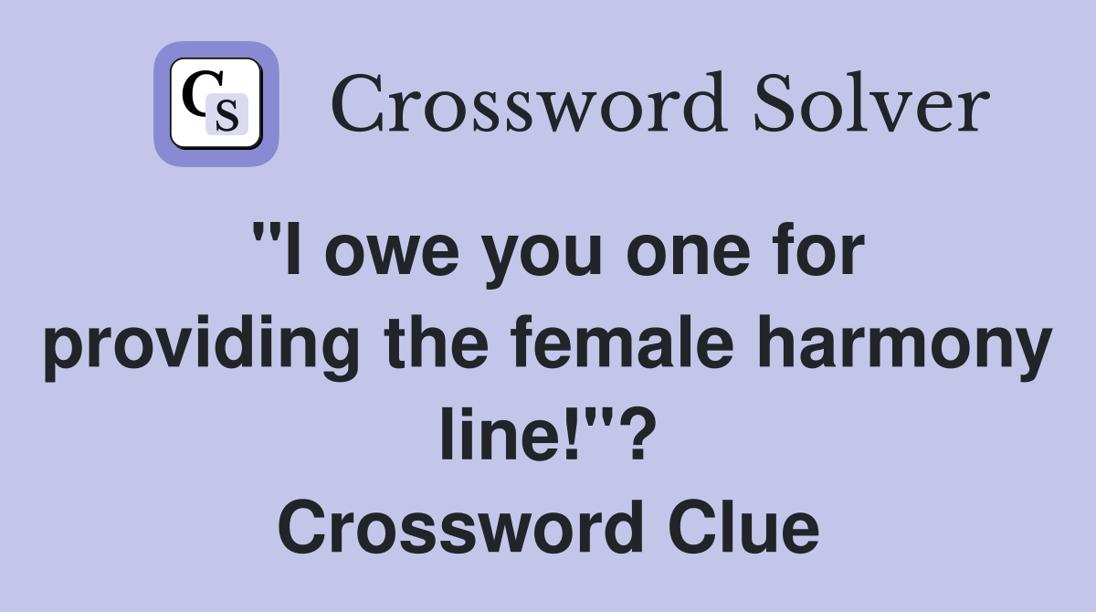 "I owe you one for providing the female harmony line!"? Crossword Clue