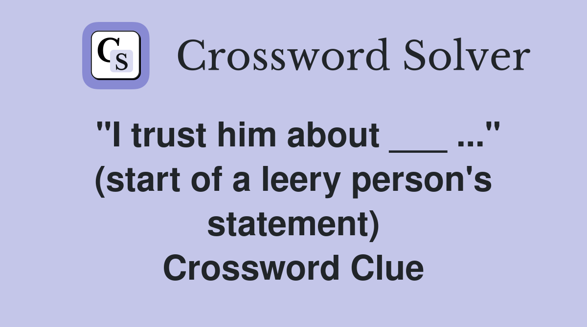 "I trust him about ___ ..." (start of a leery person's statement) Crossword Clue