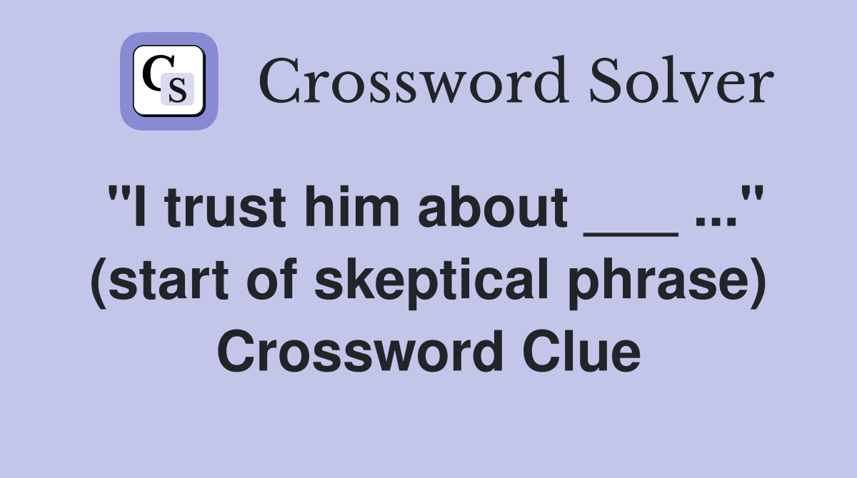 "I trust him about ___ ..." (start of skeptical phrase) Crossword Clue