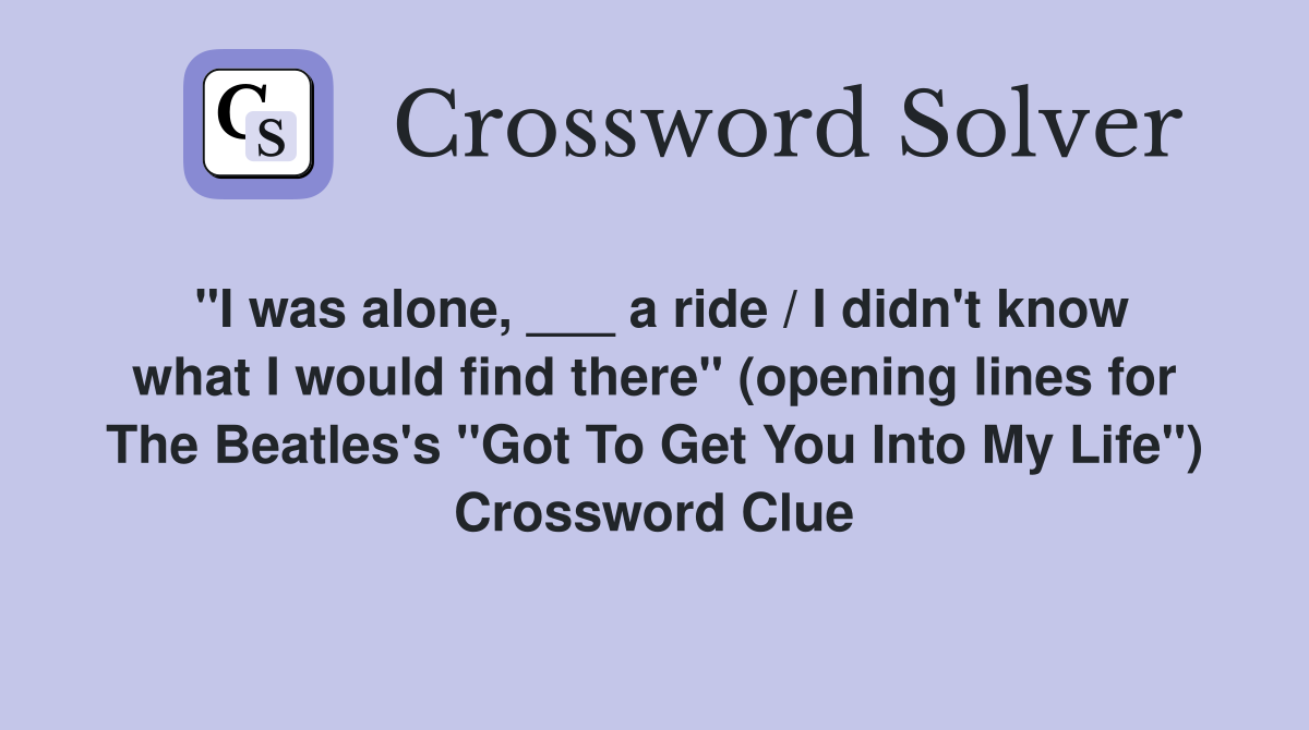 "I was alone, ___ a ride / I didn't know what I would find there" (opening lines for The Beatles's "Got To Get You Into My Life") Crossword Clue