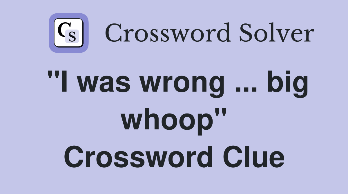 "I was wrong ... big whoop" Crossword Clue