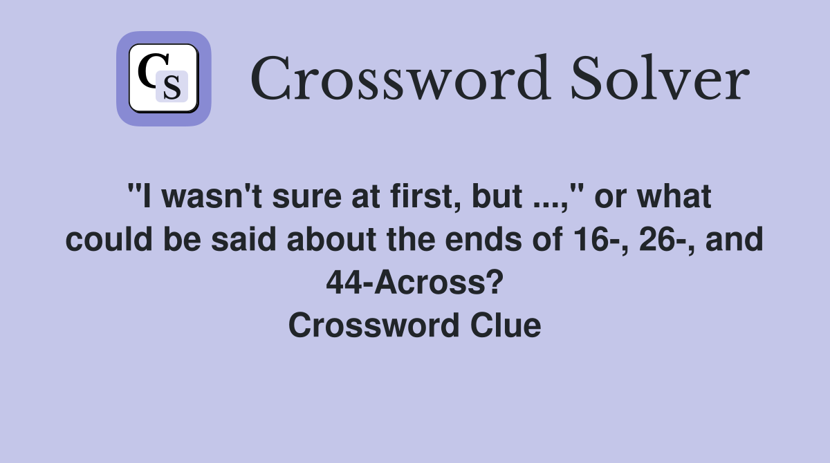 "I wasn't sure at first, but ...," or what could be said about the ends of 16-, 26-, and 44-Across? Crossword Clue