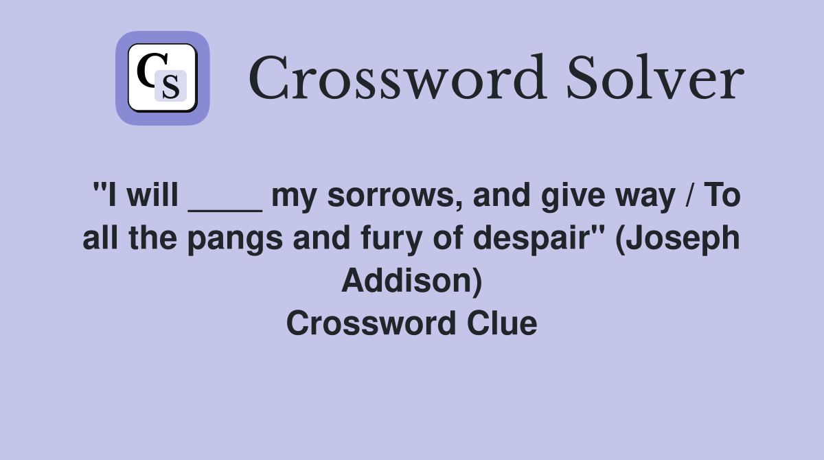 "I will ____ my sorrows, and give way / To all the pangs and fury of despair" (Joseph Addison) Crossword Clue