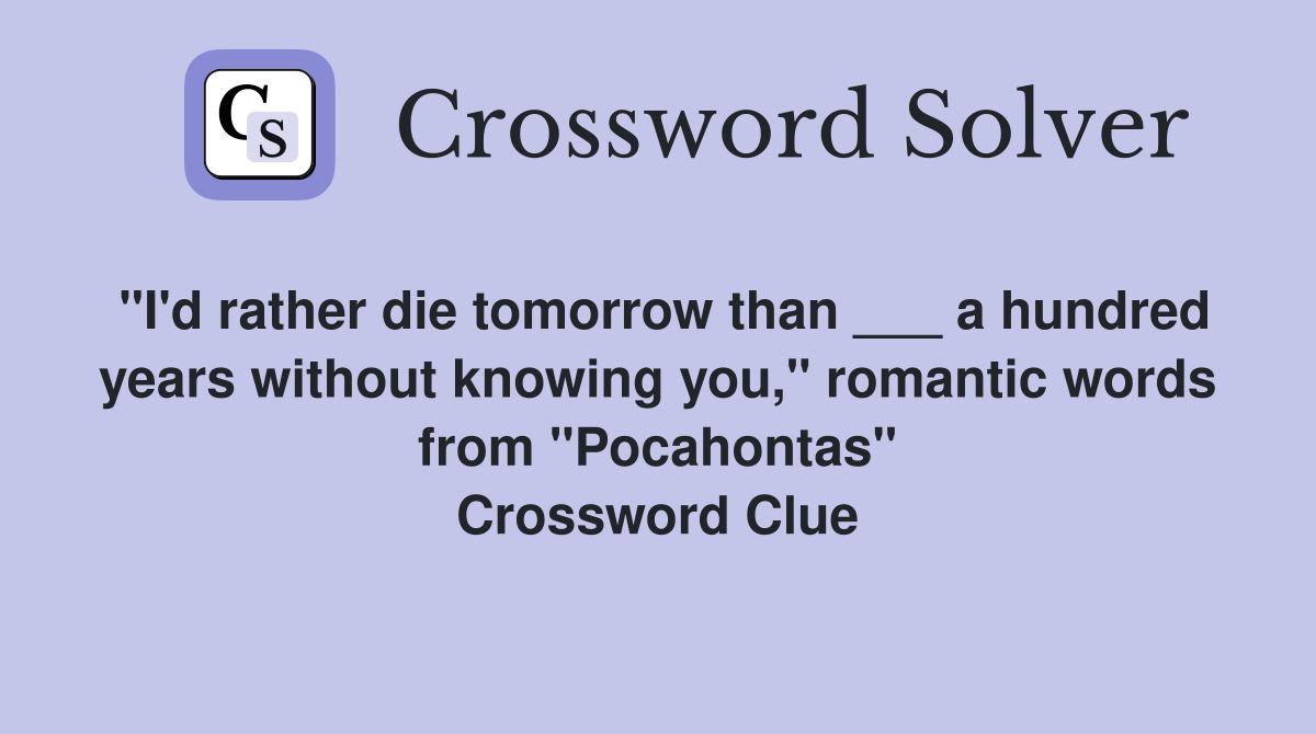 "I'd rather die tomorrow than ___ a hundred years without knowing you," romantic words from "Pocahontas" Crossword Clue