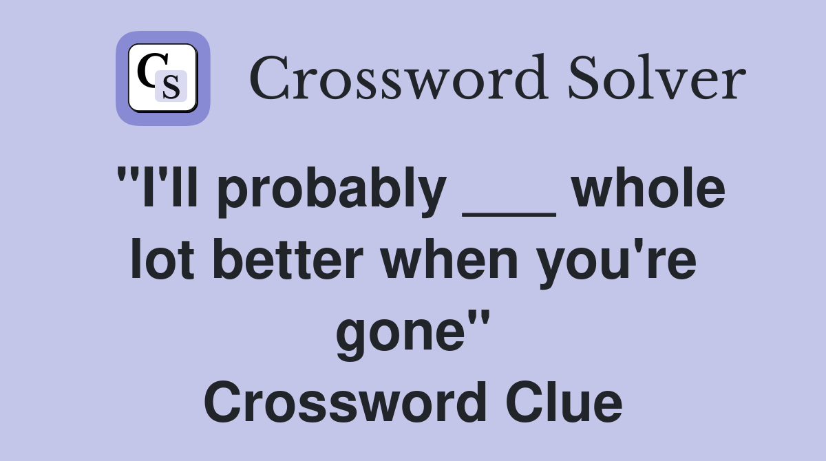 "I'll probably ___ whole lot better when you're gone" Crossword Clue