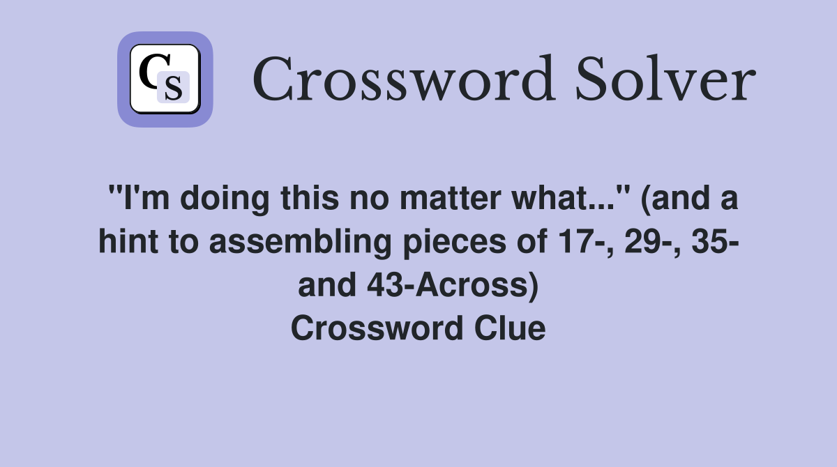 "I'm doing this no matter what..." (and a hint to assembling pieces of 17-, 29-, 35- and 43-Across) Crossword Clue
