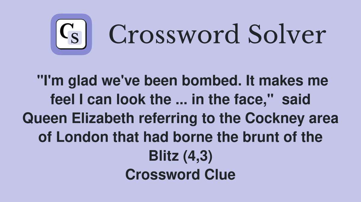 "I'm glad we've been bombed. It makes me feel I can look the ... in the face,"  said Queen Elizabeth referring to the Cockney area of London that had borne the brunt of the Blitz (4,3) Crossword Clue