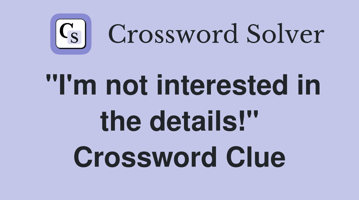 "I'm not interested in the details!" Crossword Clue