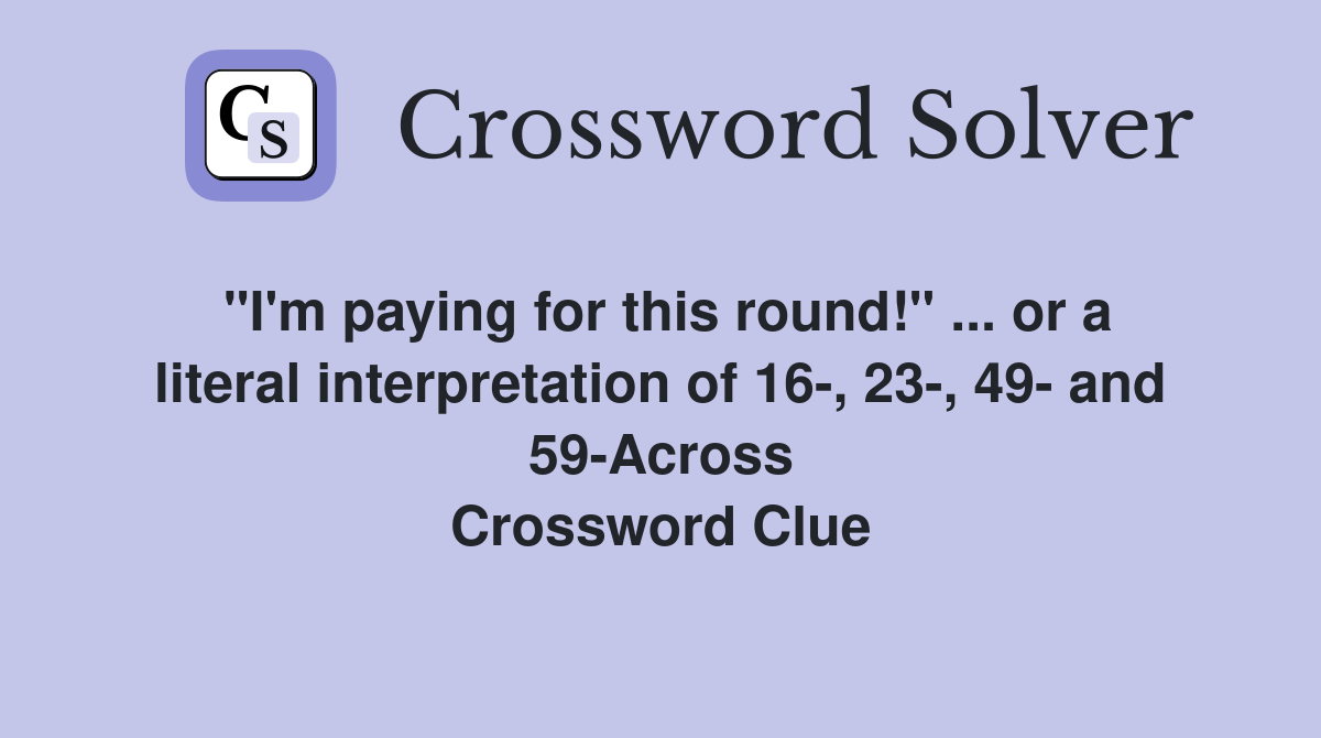 "I'm paying for this round!" ... or a literal interpretation of 16-, 23-, 49- and 59-Across Crossword Clue