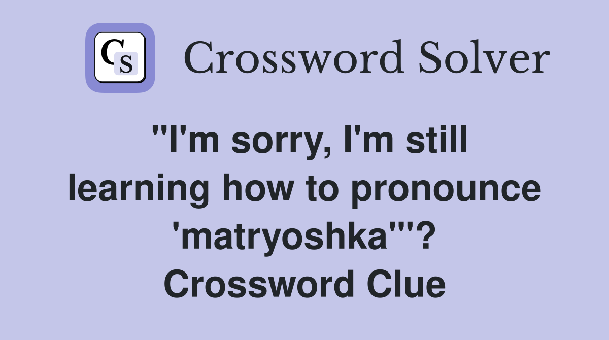 "I'm sorry, I'm still learning how to pronounce 'matryoshka'"? Crossword Clue