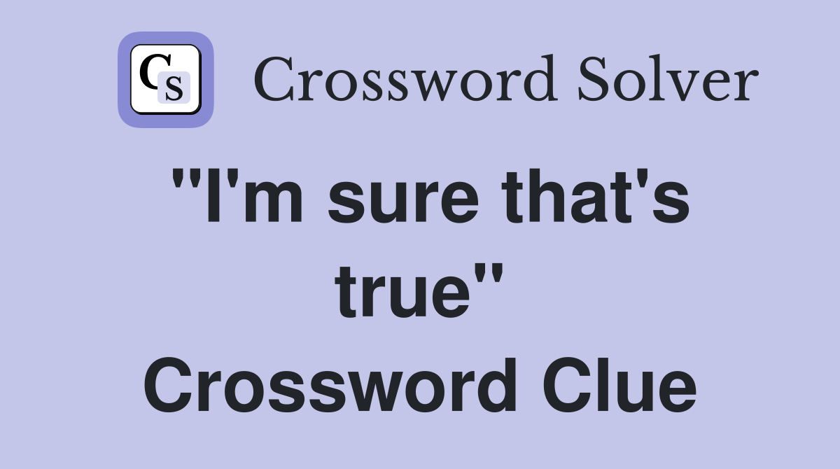 "I'm sure that's true" Crossword Clue