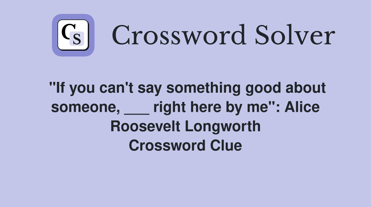 "If you can't say something good about someone, ___ right here by me": Alice Roosevelt Longworth Crossword Clue