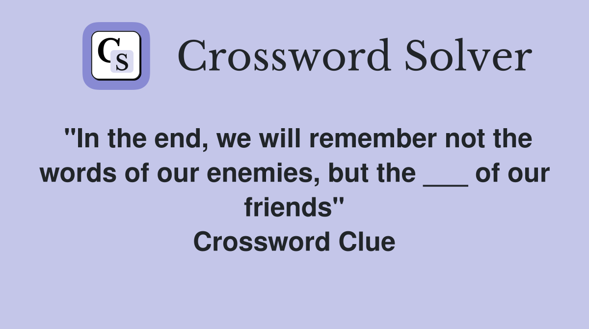 "In the end, we will remember not the words of our enemies, but the ___ of our friends" Crossword Clue