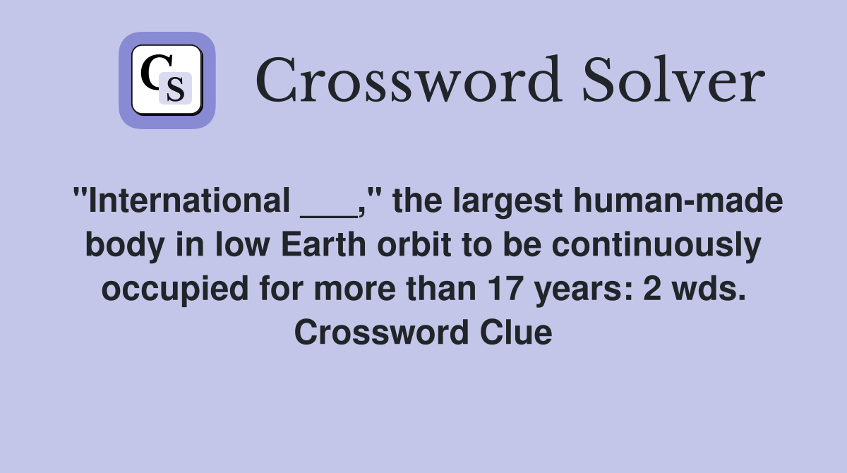 "International ___," the largest human-made body in low Earth orbit to be continuously occupied for more than 17 years: 2 wds. Crossword Clue