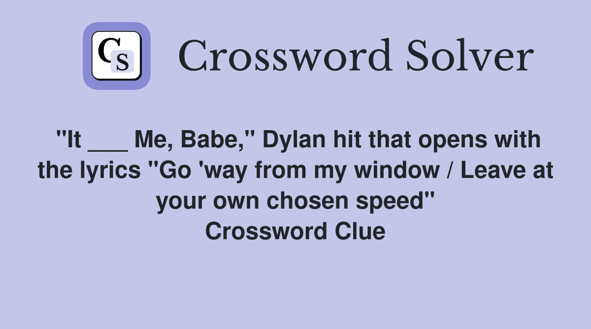 "It ___ Me, Babe," Dylan hit that opens with the lyrics "Go 'way from my window / Leave at your own chosen speed" Crossword Clue