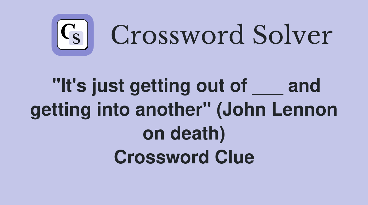 "It's just getting out of ___ and getting into another" (John Lennon on death) Crossword Clue