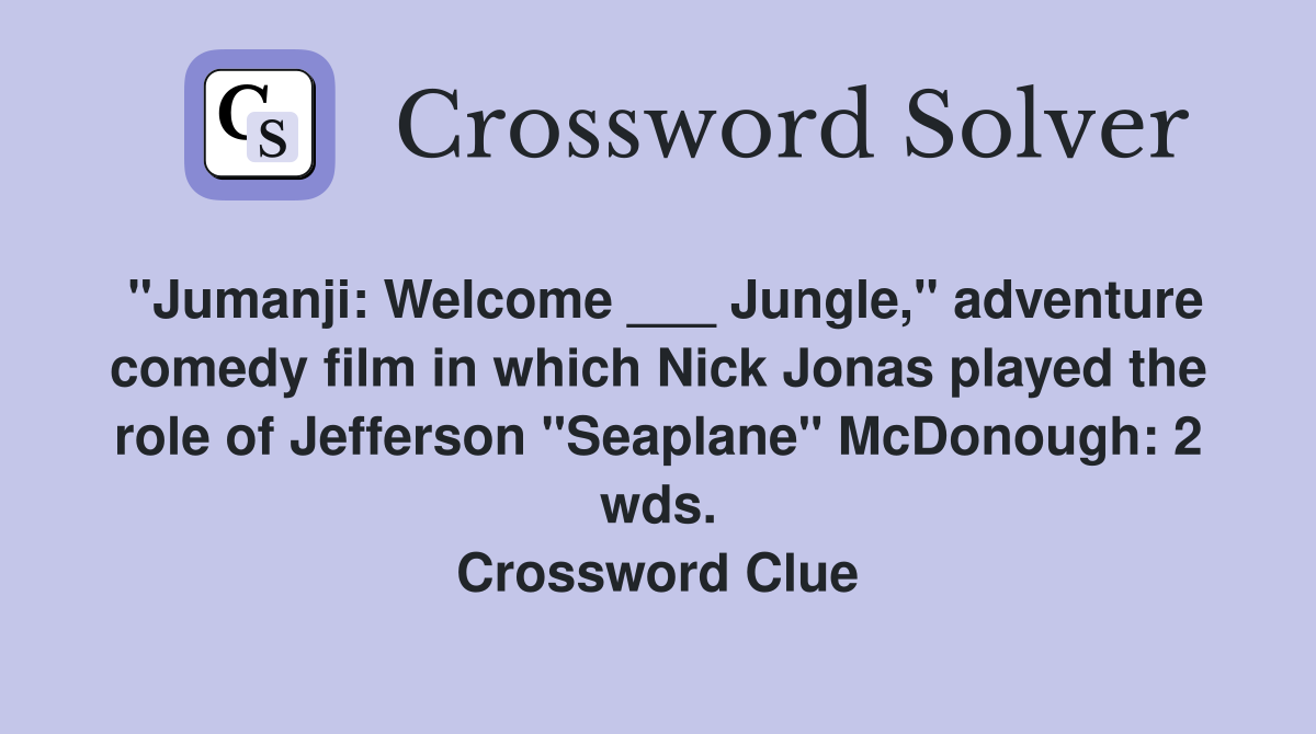 "Jumanji: Welcome ___ Jungle," adventure comedy film in which Nick Jonas played the role of Jefferson "Seaplane" McDonough: 2 wds. Crossword Clue