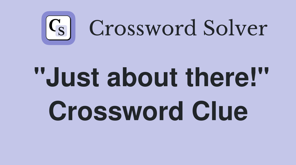"Just about there!" Crossword Clue